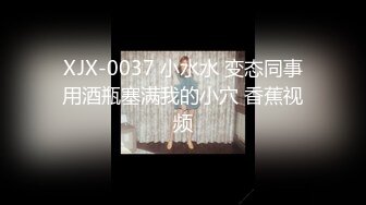 XJX-0037 小水水 变态同事用酒瓶塞满我的小穴 香蕉视频