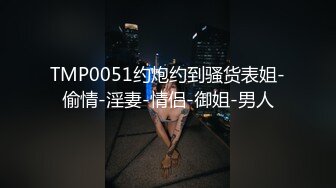 TMP0051约炮约到骚货表姐-偷情-淫妻-情侣-御姐-男人