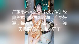 广东惠州某会所【水疗馆】经典莞式服务再现江湖，广受好评，每晚客人络绎不绝，一线天极品骚穴，啪啪狂干