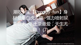 潮吹女王【Peeggy-fun】身材劲爆白虎尤物~强力喷射尿量巨大~！土豪最爱，天生尤物！ (7)