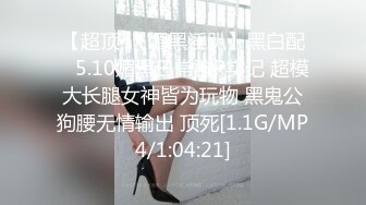 【超顶❤️媚黑淫趴】黑白配✿ 5.10媚黑日常群P实记 超模大长腿女神皆为玩物 黑鬼公狗腰无情输出 顶死[1.1G/MP4/1:04:21]