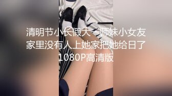 清明节小长假大一师妹小女友家里没有人上她家把她给日了1080P高清版