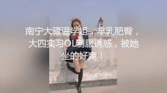 南宁大骚逼学姐，丰乳肥臀，大四实习OL制服诱惑，被她坐的好爽！