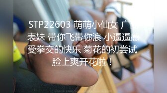 STP22603 萌萌小仙女 广西表妹 带你飞带你浪 小逼逼感受拳交的快乐 菊花的初尝试 脸上爽开花啦！