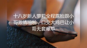 十八岁新人萝莉全程露脸跟小哥激情啪啪，口交大鸡巴让小哥无套爆草