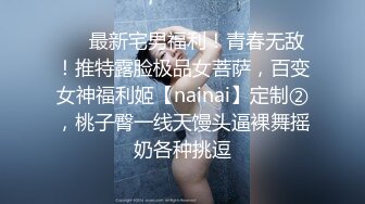 ❤️最新宅男福利！青春无敌！推特露脸极品女菩萨，百变女神福利姬【nainai】定制②，桃子臀一线天馒头逼裸舞摇奶各种挑逗