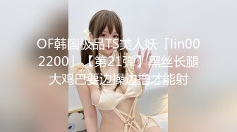 OF韩国极品TS美人妖「lin002200」【第21弹】黑丝长腿大鸡巴要边操边撸才能射