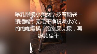 爆乳眼镜小美女，按着脑袋一顿插嘴，无毛干净粉嫩小穴，啪啪啪爆操，浴室尿完尿，再继续猛干