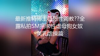 最新推特博主极限性调教??全露私拍SM捆绑性虐母狗女奴 美乳虐操篇