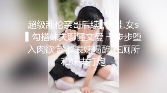 超级乱伦亲哥后续▌淫娃.女s▌勾搭妹夫聊骚文爱 一步步堕入肉欲 趁着表妹喝醉 在厕所和妹夫打炮