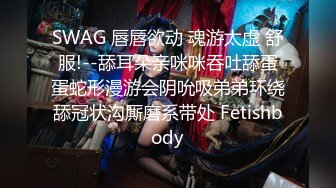 SWAG 唇唇欲动 魂游太虚 舒服!--舔耳朵亲咪咪吞吐舔蛋蛋蛇形漫游会阴吮吸弟弟环绕舔冠状沟厮磨系带处 Fetishbody