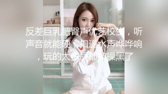 反差巨乳肥臀声优艺校生，听声音就能硬，扣逼水声哗哗响，玩的太多屄都被操黑了