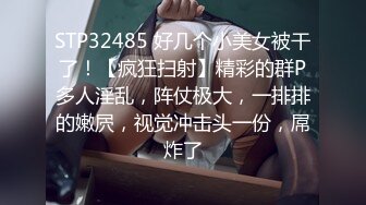 STP32485 好几个小美女被干了！【疯狂扫射】精彩的群P多人淫乱，阵仗极大，一排排的嫩屄，视觉冲击头一份，屌炸了