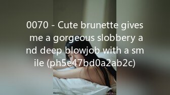 0070 - Cute brunette gives me a gorgeous slobbery and deep blowjob with a smile (ph5e47bd0a2ab2c)