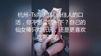 杭州-Ts尚雨涵- 俏佳人的口活，你不想尝试一下？自己的仙女棒只能玩玩，还是更喜欢吃哥哥的！