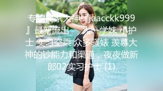 专约良家大神『jaacckk999』最新流出❤️大一学妹 小护士 实习空乘 众多骚婊 羡慕大神的钞能力和渠道，夜夜做新郎02实习护士 (1)