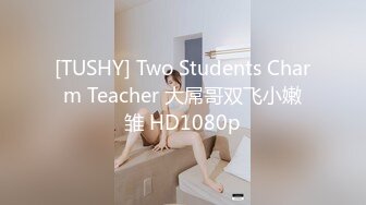 [TUSHY] Two Students Charm Teacher 大屌哥双飞小嫩雏 HD1080p