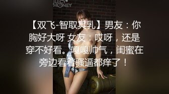 【双飞-智取其乳】男友：你胸好大呀 女友：哎呀，还是穿不好看。嘎嘎帅气，闺蜜在旁边看着骚逼都痒了！