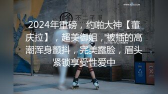 2024年重磅，约啪大神【董庆拉】，超美御姐，被插的高潮浑身颤抖，完美露脸，眉头紧锁享受性爱中