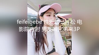 feifeibebe 性爱式马拉松 电影院内射 男友叫兄弟来3P