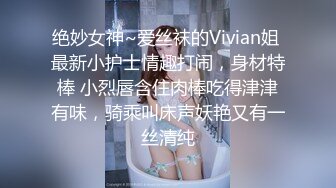 绝妙女神~爱丝袜的Vivian姐 最新小护士情趣打闹，身材特棒 小烈唇含住肉棒吃得津津有味，骑乘叫床声妖艳又有一丝清纯