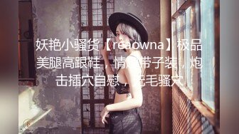 妖艳小骚货【reaowna】极品美腿高跟鞋，情趣带子装，炮击插穴自慰，无毛骚穴