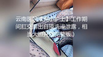 云南医院漂亮小护士】工作期间肛交露出自摸洗澡泄露，相当大胆开放完整版）