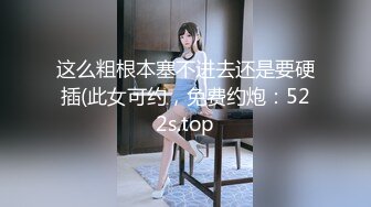 这么粗根本塞不进去还是要硬插(此女可约，免费约炮：522s.top