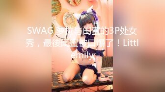 SWAG 萝拉与闺蜜的3P处女秀，最後闺蜜被口爆了！Littlemily