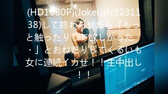 (HD1080P)(Joker)(fc3231138)して終わらせたら「もっと触ったりして欲しかった・・」とおねだりしてくるいも女に連続イカせ！！生中出し！！