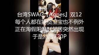 台湾SWAG『Agnes』双12每个人都在抢货宝宝也不例外正在淘假阳具时邻居突然出现于是然后720P