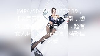 [MP4/504MB]2022.7.19，【老馬尋歡】，極品美乳，膚如凝脂的高分外圍女神，超有女人味，這錢花得值，精彩佳作必看