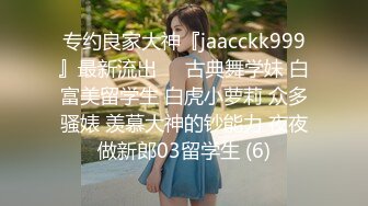 专约良家大神『jaacckk999』最新流出❤️古典舞学妹 白富美留学生 白虎小萝莉 众多骚婊 羡慕大神的钞能力 夜夜做新郎03留学生 (6)