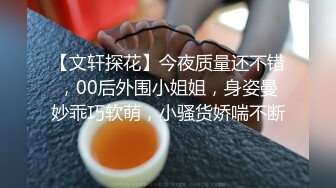 【文轩探花】今夜质量还不错，00后外围小姐姐，身姿曼妙乖巧软萌，小骚货娇喘不断