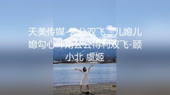 天美传媒-公公双飞二儿媳儿媳勾心斗角公公得利双飞-顾小北 虞姬