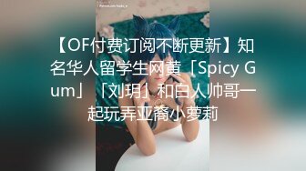 【OF付费订阅不断更新】知名华人留学生网黄「Spicy Gum」「刘玥」和白人帅哥一起玩弄亚裔小萝莉