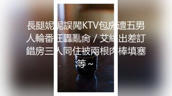 長腿妮妮誤闖KTV包房遭五男人輪番狂轟亂肏／艾絲出差訂錯房三人同住被兩根肉棒填塞等～