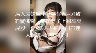 后入表妹库里斯牛仔裤~紧致的蜜桃臀，啪在凳子上翘高高屁股，让我狠狠抽插~叫声迷人销魂~好爽啊！！