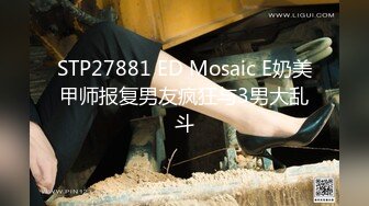 STP27881 ED Mosaic E奶美甲师报复男友疯狂与3男大乱斗