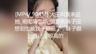 [MP4/ 904M] 大王叫我来巡她_啪啪第二场_俄罗斯妹子没想到也被我干舒服了，妹子颜值还是很高的