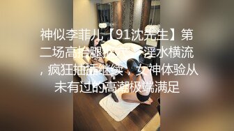 神似李菲儿【91沈先生】第二场高抬腿抠穴， 淫水横流，疯狂抽插继续，女神体验从未有过的高潮极端满足