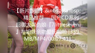 【新片速遞】&nbsp;&nbsp;❤️精品推荐❤️国产CD系列超御大屌伪娘『7littleseven』与姐妹亲吻爱抚啪啪 [339MB/MP4/00:07:41]