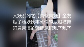 人妖系列之【真假美妖】金发瓜子脸妖妖丰乳性感屁股被带阳具带逼的猛插屁眼乱了乱了