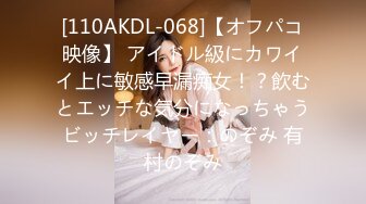 [110AKDL-068]【オフパコ映像】 アイドル級にカワイイ上に敏感早漏痴女！？飲むとエッチな気分になっちゃうビッチレイヤー：のぞみ 有村のぞみ