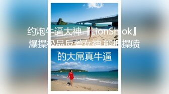 约炮牛逼大神『LionShiok』爆操极品反差女神 能把操喷的大屌真牛逼