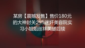 某房【震撼发售】售价180元的大神封关之作迷奸美容院实习小姐姐丝袜美腿后续