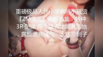 重磅极品人民小学教师小骚货『ZM宝儿』最新啪集，各种3P 耐操 两个猛男才能满足她，露脸漂亮骚气，太猛顶到子宫