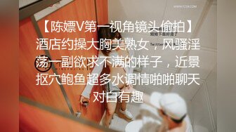 【陈嫖V第一视角镜头偷拍】酒店约操大胸美熟女，风骚淫荡一副欲求不满的样子，近景抠穴鲍鱼超多水调情啪啪聊天对白有趣