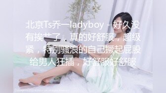 北京Ts乔一ladyboy - 好久没有挨艹了，真的好舒服，超级紧，特别骚浪的自己撅起屁股给男人狂插，好舒服好舒服