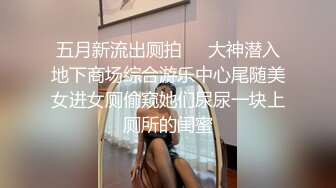 五月新流出厕拍❤️大神潜入地下商场综合游乐中心尾随美女进女厕偷窥她们尿尿一块上厕所的闺蜜